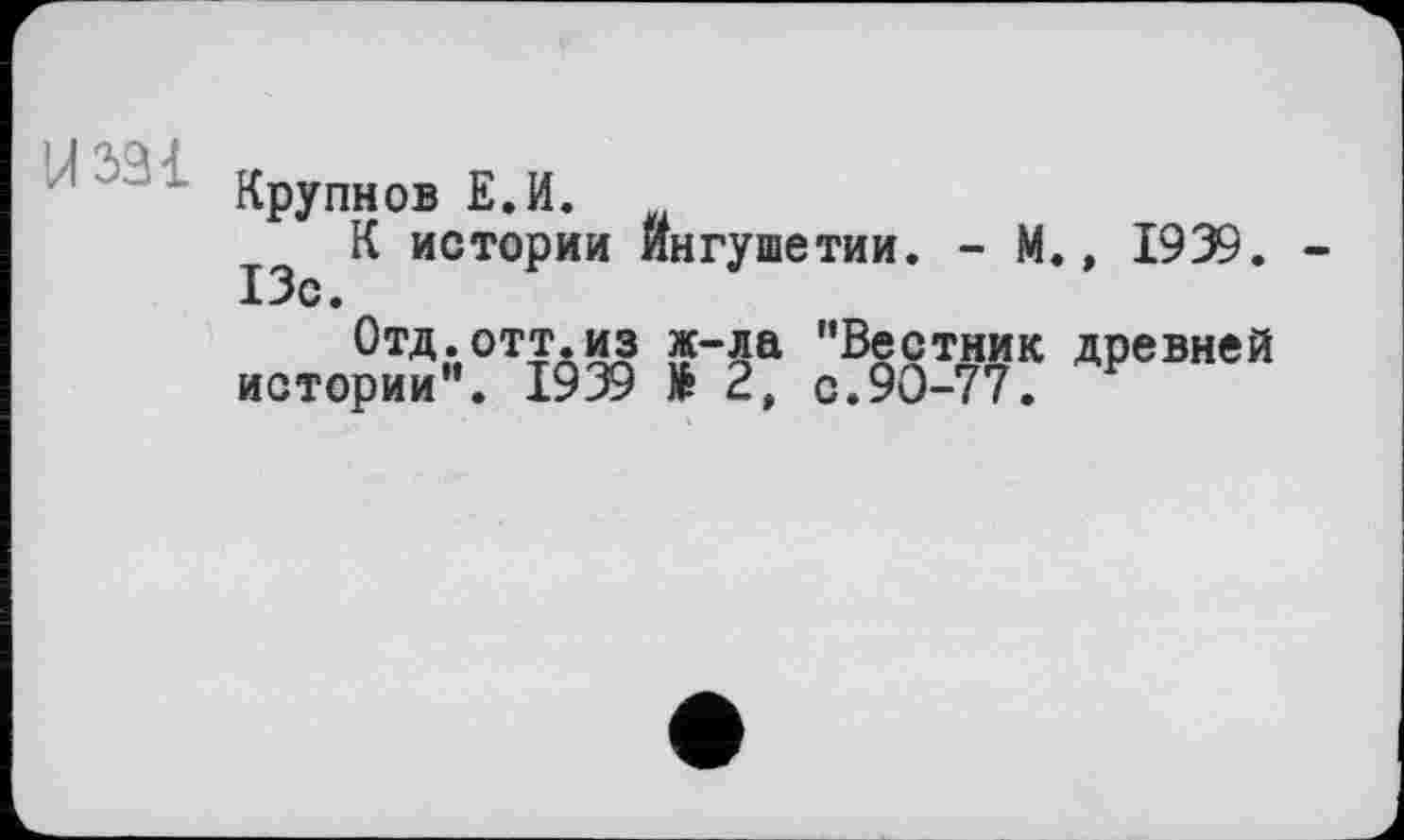 ﻿14331
Крупнов Е.И.
К истории Ингушетии. - М., 1939. 13с.
Отд. отт.из ж-ла ’’Вестник древней истории”. 1939 të 2, с.90-77.